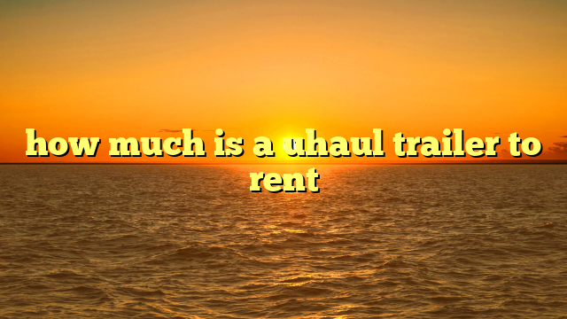 How Much To Rent A U-Haul Trailer? Your Ultimate Guide to Understanding Costs and Saving Money